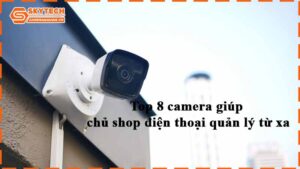 top-8-camera-giup-chu-shop-dien-thoai-quan-ly-tu-xa